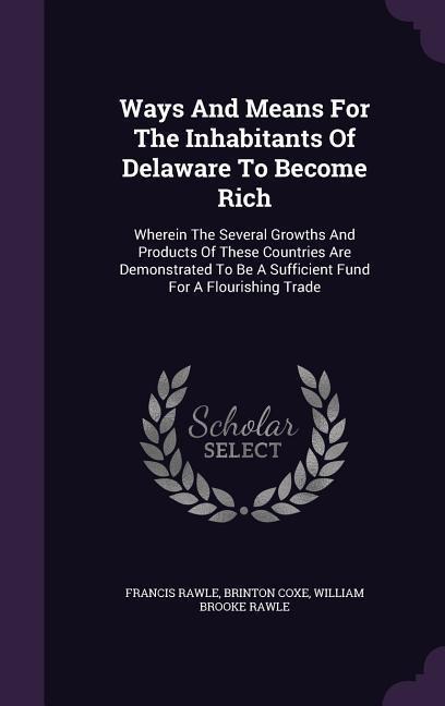 Ways And Means For The Inhabitants Of Delaware To Become Rich: Wherein The Several Growths And Products Of These Countries Are Demonstrated To Be A Sufficient Fund For A Flourishing Trade