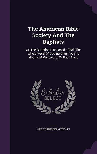 The American Bible Society And The Baptists: Or, The Question Discussed: Shall The Whole Word Of God Be Given To The Heathen? Consisting Of Four Parts