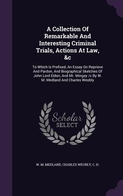 A Collection Of Remarkable And Interesting Criminal Trials, Actions At Law, &c: To Which Is Prefixed, An Essay On Reprieve And Pardon, And Biographical Sketches Of John Lord Eldon, And Mr. Mingay /c By W. M. Medland And Charles Weobly