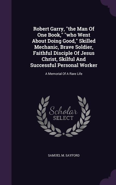 Robert Garry, "the Man Of One Book," "who Went About Doing Good," Skilled Mechanic, Brave Soldier, Faithful Disciple Of Jesus Christ, Skilful And Successful Personal Worker: A Memorial Of A Rare Life