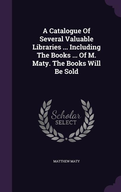 A Catalogue Of Several Valuable Libraries ... Including The Books ... Of M. Maty. The Books Will Be Sold