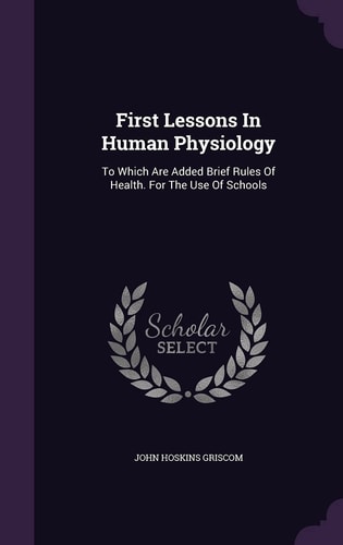 First Lessons In Human Physiology To Which Are Added Brief Rules Of Health. For The Use Of Schools