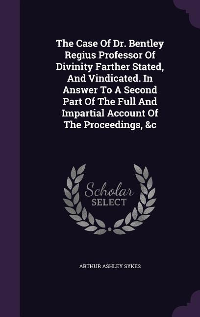 The Case Of Dr. Bentley Regius Professor Of Divinity Farther Stated, And Vindicated. In Answer To A Second Part Of The Full And Impartial Account Of T