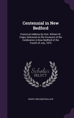 Centennial in New Bedford: Historical Address by Hon. William W. Crapo, Delivered on the Occasion of the Celebration in New Bedford of the Fourth of July, 1876