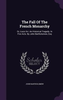 The Fall Of The French Monarchy: Or, Louis Xvi. An Historical Tragedy. In Five Acts. By John Bartholomew, Esq