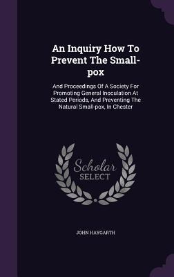 An Inquiry How To Prevent The Small-pox: And Proceedings Of A Society For Promoting General Inoculation At Stated Periods, And Preventing The Natural Small-pox, In Chester
