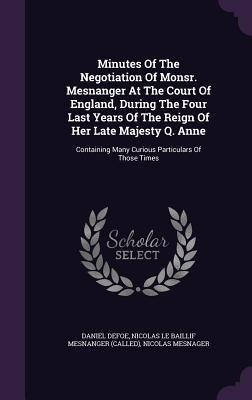 Minutes Of The Negotiation Of Monsr. Mesnanger At The Court Of England, During The Four Last Years Of The Reign Of Her Late Majesty Q. Anne: Containing Many Curious Particulars Of Those Times