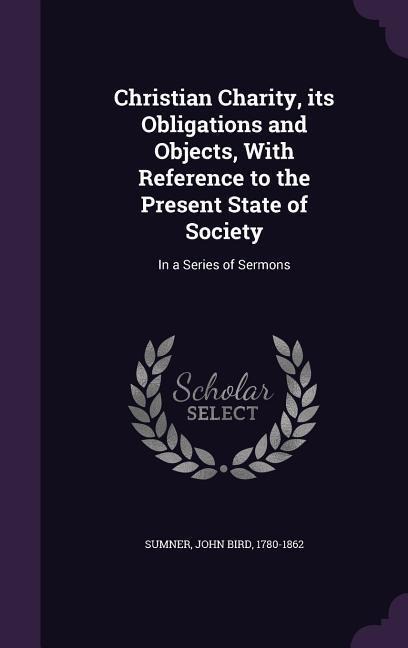 Christian Charity, its Obligations and Objects, With Reference to the Present State of Society: In a Series of Sermons