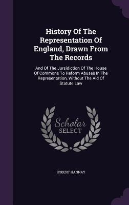 History Of The Representation Of England, Drawn From The Records: And Of The Jursidiction Of The House Of Commons To Reform Abuses In The Representation, Without The Aid Of Statute Law