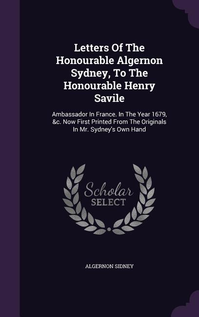 Letters Of The Honourable Algernon Sydney, To The Honourable Henry Savile: Ambassador In France. In The Year 1679, &c. Now First Printed From The Originals In Mr. Sydneys Own Hand