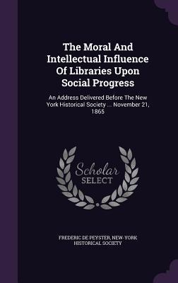 The Moral And Intellectual Influence Of Libraries Upon Social Progress: An Address Delivered Before The New York Historical Society ... November 21, 1865