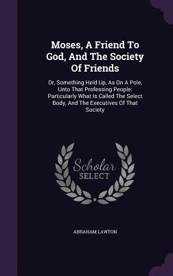 Moses, A Friend To God, And The Society Of Friends: Or, Something Held Up, As On A Pole, Unto That Professing People: Particularly What Is Called The Select Body, And The Executives Of That Society