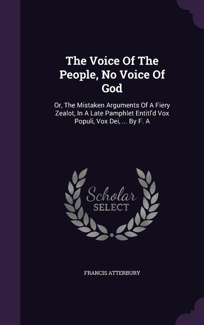 The Voice Of The People, No Voice Of God: Or, The Mistaken Arguments Of A Fiery Zealot, In A Late Pamphlet Entitl'd Vox Populi, Vox Dei, ... By F. A