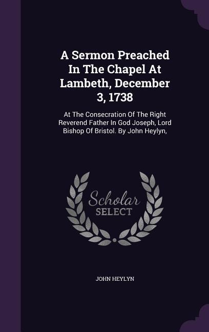 A Sermon Preached In The Chapel At Lambeth, December 3, 1738: At The Consecration Of The Right Reverend Father In God Joseph, Lord Bishop Of Bristol. By John Heylyn,