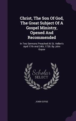 Christ, The Son Of God, The Great Subject Of A Gospel Ministry, Opened And Recommended: In Two Sermons Preached At St. Hellens April 17th And 24th, 1729. By John Guyse