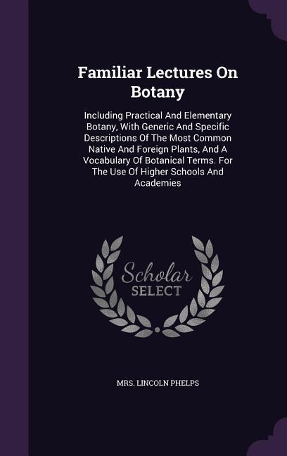 Familiar Lectures On Botany: Including Practical And Elementary Botany, With Generic And Specific Descriptions Of The Most Common Native And Foreign Plants, And A Vocabulary Of Botanical Terms. For The Use Of Higher Schools And Academies