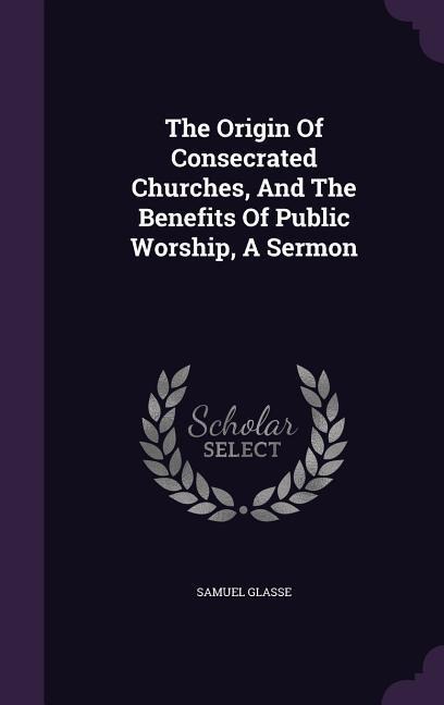 The Origin Of Consecrated Churches, And The Benefits Of Public Worship, A Sermon