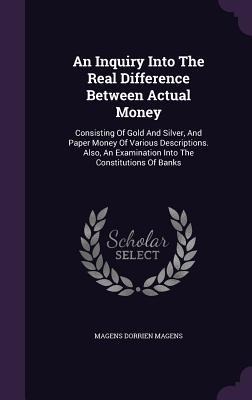 An Inquiry Into The Real Difference Between Actual Money: Consisting Of Gold And Silver, And Paper Money Of Various Descriptions. Also, An Examination Into The Constitutions Of Banks
