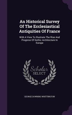 An Historical Survey Of The Ecclesiastical Antiquities Of France: With A View To Illustrate The Rise And Progress Of Gothic Architecture In Europe