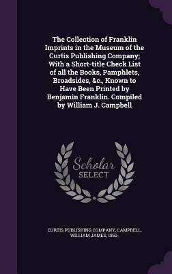 The Collection of Franklin Imprints in the Museum of the Curtis Publishing Company; With a Short-title Check List of all the Books, Pamphlets, Broadsides, &c., Known to Have Been Printed by Benjamin Franklin. Compiled by William J. Campbell