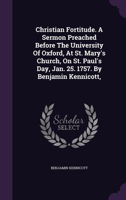 Christian Fortitude. A Sermon Preached Before The University Of Oxford, At St. Marys Church, On St. Pauls Day, Jan. 25. 1757. By Benjamin Kennicott,