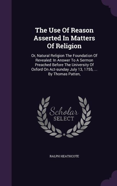 The Use Of Reason Asserted In Matters Of Religion: Or, Natural Religion The Foundation Of Revealed: In Answer To A Sermon Preached Before The University Of Oxford On Act-sunday July 13, 1755, ... By Thomas Patten,