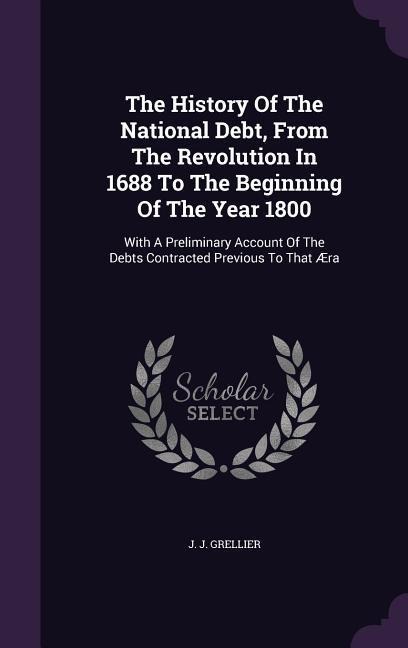 The History Of The National Debt, From The Revolution In 1688 To The Beginning Of The Year 1800: With A Preliminary Account Of The Debts Contracted Previous To That Æra
