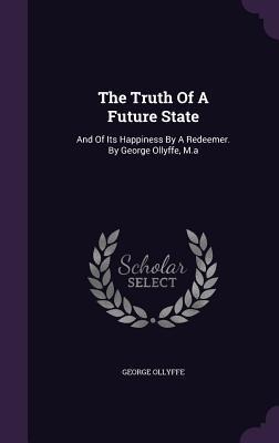 The Truth Of A Future State: And Of Its Happiness By A Redeemer. By George Ollyffe, M.a