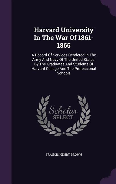 Harvard University In The War Of 1861-1865: A Record Of Services Rendered In The Army And Navy Of The United States, By The Graduates And Students Of Harvard College And The Professional Schools