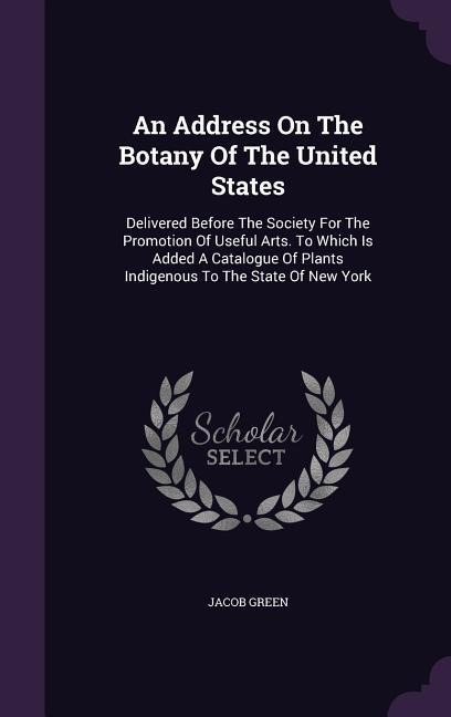 An Address On The Botany Of The United States: Delivered Before The Society For The Promotion Of Useful Arts. To Which Is Added A Catalogue Of Plants Indigenous To The State Of New York