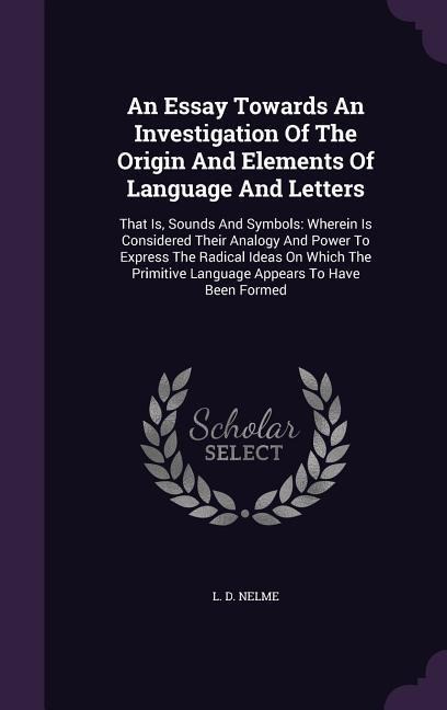 An Essay Towards An Investigation Of The Origin And Elements Of Language And Letters: That Is, Sounds And Symbols: Wherein Is Considered Their Analogy And Power To Express The Radical Ideas On Which The Primitive Language Appears To Have Been Formed