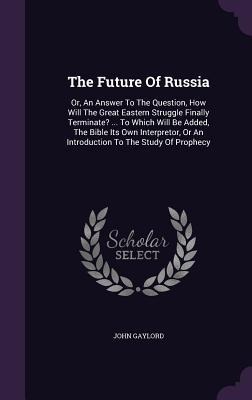 The Future Of Russia: Or, An Answer To The Question, How Will The Great Eastern Struggle Finally Terminate? ... To Which Will Be Added, The Bible Its Own Interpretor, Or An Introduction To The Study Of Prophecy