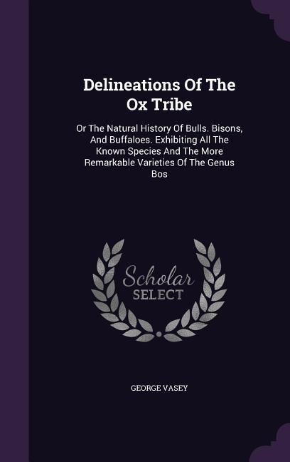 Delineations Of The Ox Tribe: Or The Natural History Of Bulls. Bisons, And Buffaloes. Exhibiting All The Known Species And The More Remarkable Varieties Of The Genus Bos