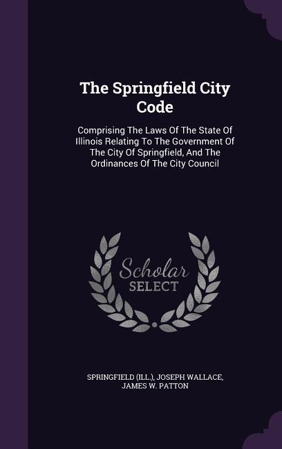 The Springfield City Code: Comprising The Laws Of The State Of Illinois Relating To The Government Of The City Of Springfield, And The Ordinances