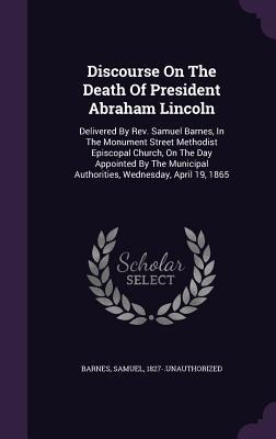 Discourse On The Death Of President Abraham Lincoln: Delivered By Rev. Samuel Barnes, In The Monument Street Methodist Episcopal Church, On The Day Appointed By The Municipal Authorities, Wednesday, April 19, 1865