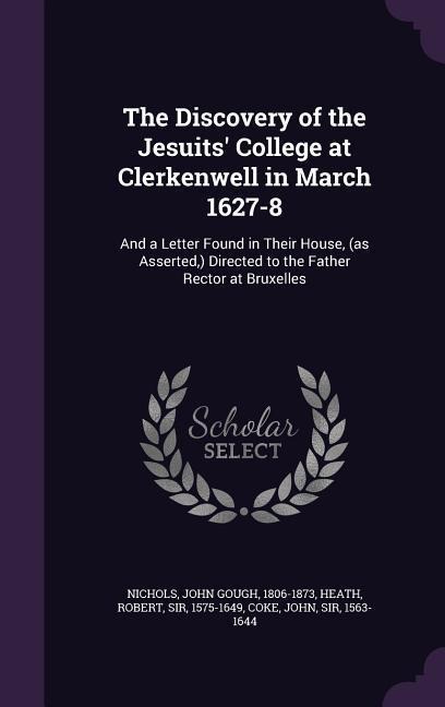 The Discovery of the Jesuits' College at Clerkenwell in March 1627-8: And a Letter Found in Their House, (as Asserted, ) Directed to the Father Rector at Bruxelles