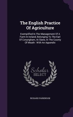 The English Practice Of Agriculture: Exemplified In The Management Of A Farm In Ireland, Belonging To The Earl Of Conyngham, At Slane, In The County O