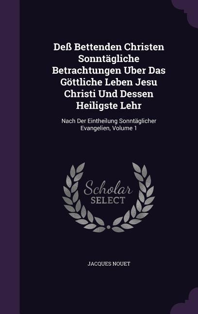 Deß Bettenden Christen Sonntägliche Betrachtungen Uber Das Göttliche Leben Jesu Christi Und Dessen Heiligste Lehr: Nach Der Eintheilung Sonntäglicher Evangelien, Volume 1