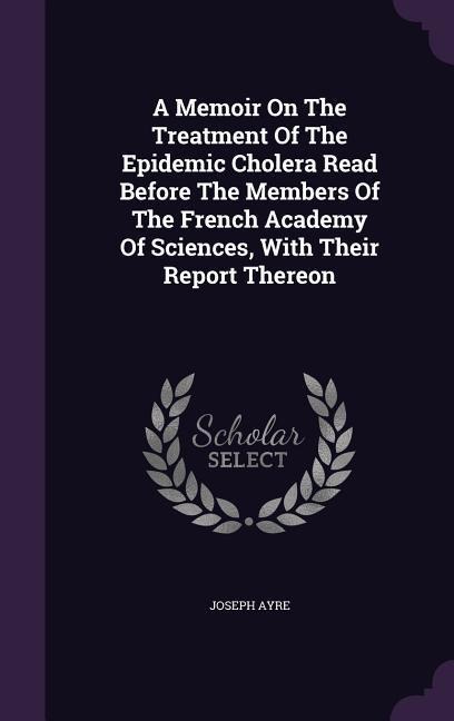 A Memoir On The Treatment Of The Epidemic Cholera Read Before The Members Of The French Academy Of Sciences, With Their Report Thereon