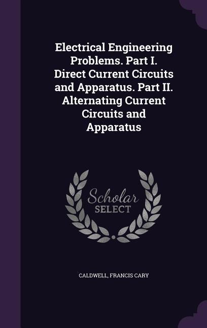 Electrical Engineering Problems. Part I. Direct Current Circuits and Apparatus. Part II. Alternating Current Circuits and Apparatus