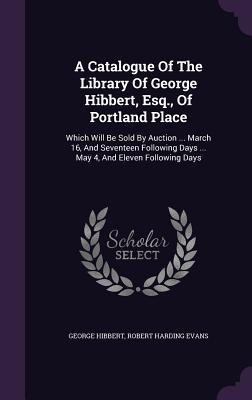 A Catalogue Of The Library Of George Hibbert, Esq., Of Portland Place: Which Will Be Sold By Auction ... March 16, And Seventeen Following Days ... May 4, And Eleven Following Days
