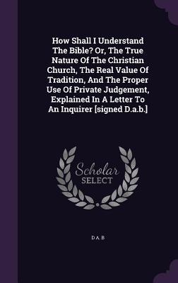 How Shall I Understand The Bible? Or, The True Nature Of The Christian Church, The Real Value Of Tradition, And The Proper Use Of Private Judgement, Explained In A Letter To An Inquirer [signed D.a.b.]