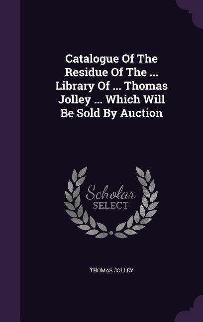 Catalogue Of The Residue Of The ... Library Of ... Thomas Jolley ... Which Will Be Sold By Auction