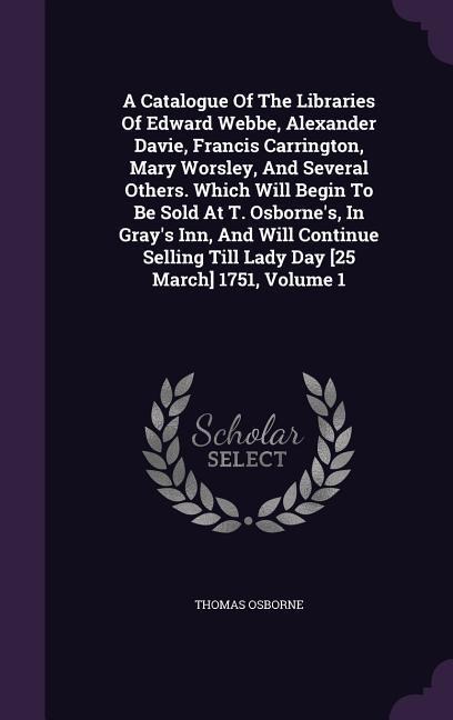 A Catalogue Of The Libraries Of Edward Webbe, Alexander Davie, Francis Carrington, Mary Worsley, And Several Others. Which Will Begin To Be Sold At T. Osborne's, In Gray's Inn, And Will Continue Selling Till Lady Day [25 March] 1751, Volume 1
