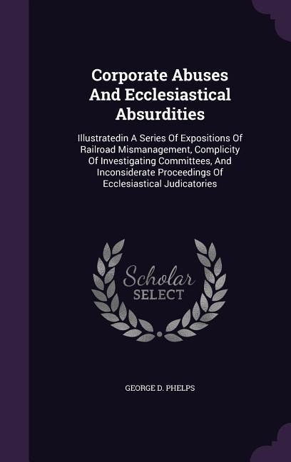 Corporate Abuses And Ecclesiastical Absurdities: Illustratedin A Series Of Expositions Of Railroad Mismanagement, Complicity Of Investigating Committees, And Inconsiderate Proceedings Of Ecclesiastical Judicatories