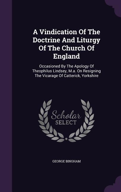 A Vindication Of The Doctrine And Liturgy Of The Church Of England: Occasioned By The Apology Of Theophilus Lindsey, M.a. On Resigning The Vicarage Of Catterick, Yorkshire