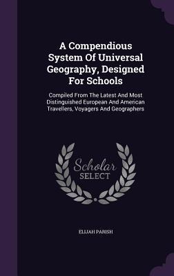 A Compendious System Of Universal Geography, Designed For Schools: Compiled From The Latest And Most Distinguished European And American Travellers, Voyagers And Geographers