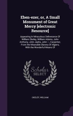 Eben-ezer, or, A Small Monument of Great Mercy [electronic Resource]: Appearing in Miraculous Deliverance Of William Okeley, William Adams, John Anthony, John Jephs, John ---, Carpenter, From the Miserable Slavery Of Algiers, With the Wonderful Means Of