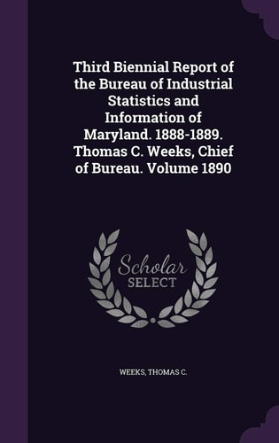 Third Biennial Report of the Bureau of Industrial Statistics and Information of Maryland. 1888-1889. Thomas C. Weeks, Chief of Bureau. Volume 1890