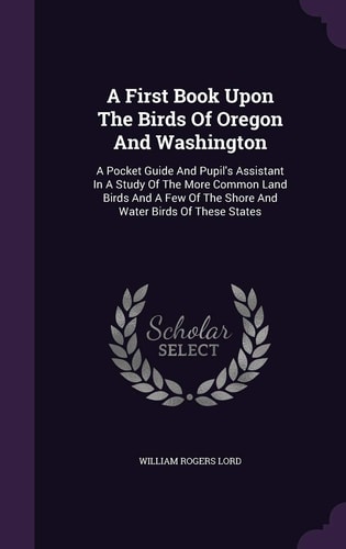 A First Book Upon The Birds Of Oregon And Washington A Pocket Guide And Pupil's Assistant In A Study Of The More Common Land Birds And A Few Of The Shore And Water Birds Of These States